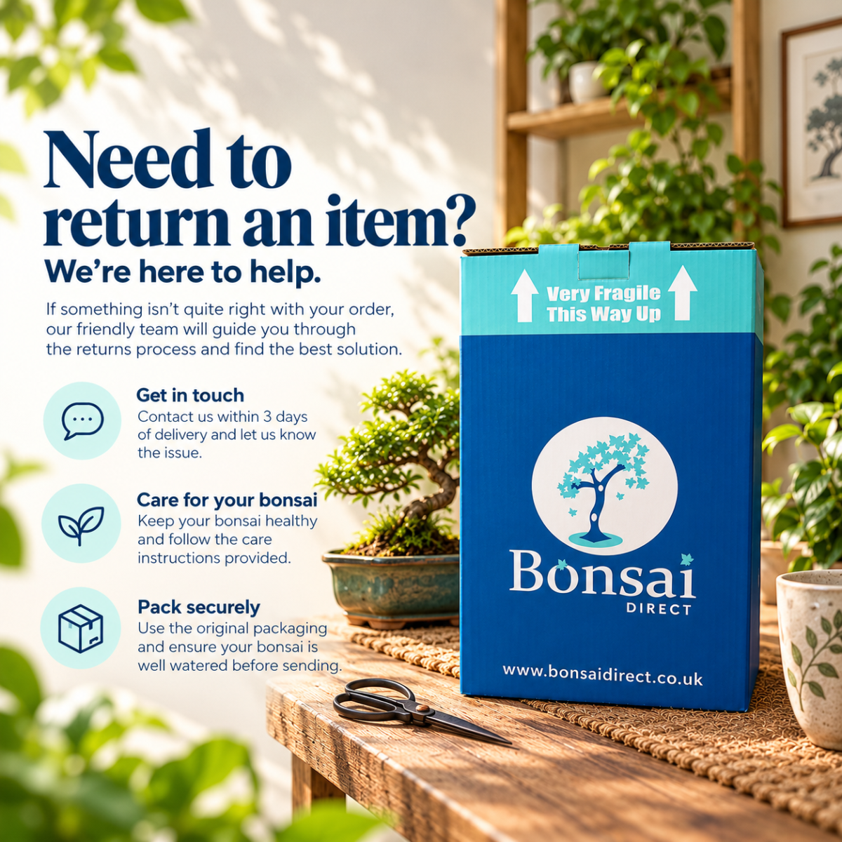 ow do I return an item? At Bonsai Direct we guarantee to only send you first rate bonsai trees. We will inspect everything carefully before it leaves us to make sure it's in excellent condition. However, if you do have a problem, here’s what to do: Notify us within 3 days of delivery of any items that you need to return. If your request meets all of the conditions in our Returns Policy, we shall then get back to you. Ensure that all bonsai have been cared for in accordance with the care instructions provided, and that items are not used or damaged Return the item to us within 7 days of delivery (it needs to reach us in 7 days). If the item is a bonsai, please ensure that it is well watered before sending. Re-package any items securely in the original packaging. We regret that if your request for a return does not meet all of the above conditions, we will not be able to accept the return. Because bonsai are live plants and are perishable if not cared for correctly, they are exempt from the consumer contracts regulations which came into force on the 13th June 2014. We regret that after 7 days of delivery, we are no longer able to refund, replace or accept a return of a bonsai. Why do we need it back within 7 days? Bonsai are living plants, and therefore need proper care to ensure that they remain completely healthy. We cannot ensure that a bonsai remains healthy when it has been out of our care for over 7 days. For this reason, we kindly ask you that any bonsai are returned to us within 7 days.